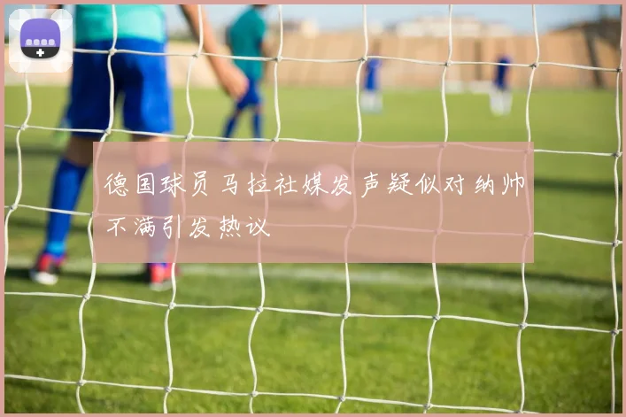 德国球员马拉社媒发声疑似对纳帅不满引发热议