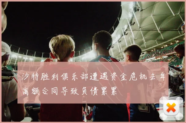 沙特胜利俱乐部遭遇资金危机去年高额合同导致负债累累